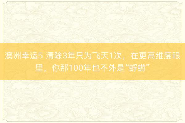 澳洲幸運5 清除3年只為飛天1次，在更高維度眼里，你那100年也不外是“蜉蝣”