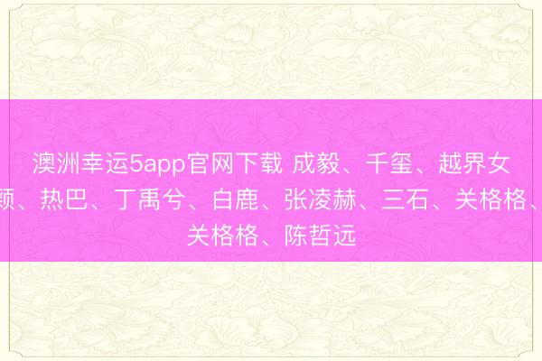 澳洲幸運5app官網下載 成毅、千璽、越界女、趙麗穎、熱巴、丁禹兮、白鹿、張凌赫、三石、關格格、陳哲遠