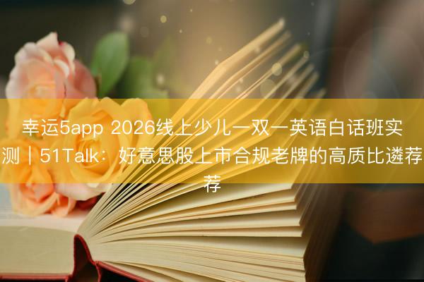 幸運5app 2026線上少兒一雙一英語白話班實測|51Talk:好意思股上市合規老牌的高質比遴薦