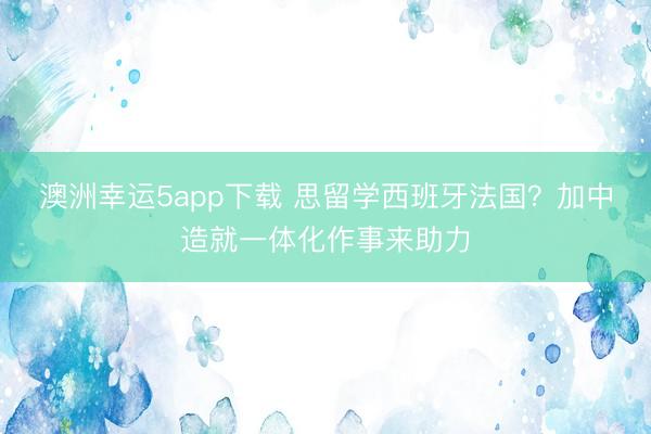 澳洲幸運(yùn)5app下載 思留學(xué)西班牙法國？加中造就一體化作事來助力