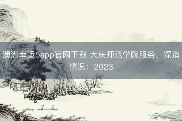 澳洲幸運(yùn)5app官網(wǎng)下載 大慶師范學(xué)院服務(wù)、深造情況：2023