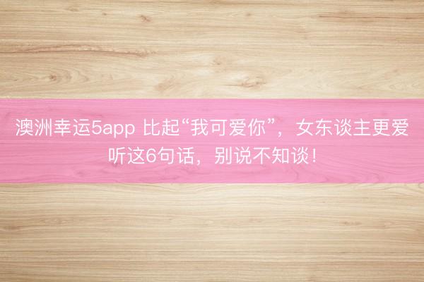 澳洲幸運5app 比起“我可愛你”，女東談主更愛聽這6句話，別說不知談！