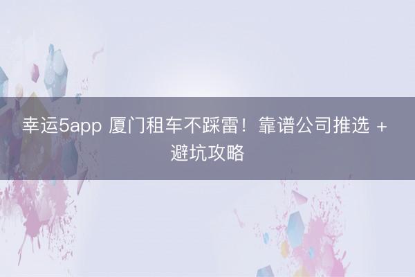 幸運5app 廈門租車不踩雷！靠譜公司推選 + 避坑攻略