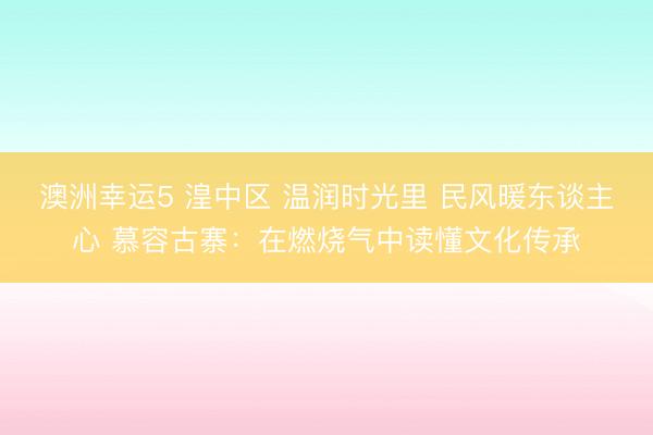 澳洲幸運(yùn)5 湟中區(qū) 溫潤(rùn)時(shí)光里 民風(fēng)暖東談主心 慕容古寨：在燃燒氣中讀懂文化傳承