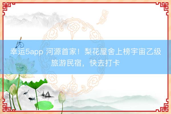 幸運5app 河源首家!梨花屋舍上榜宇宙乙級旅游民宿,快去打卡