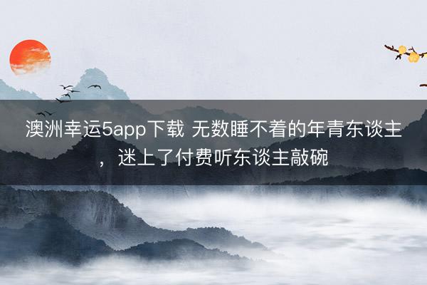 澳洲幸運5app下載 無數(shù)睡不著的年青東談主,迷上了付費聽東談主敲碗