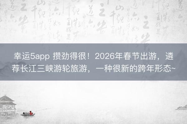 幸運5app 攢勁得很！2026年春節(jié)出游，遴薦長江三峽游輪旅游，一種很新的跨年形態(tài)~