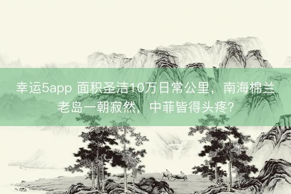 幸運5app 面積圣潔10萬日常公里,南海棉蘭老島一朝寂然,中菲皆得頭疼?