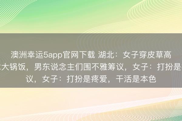澳洲幸運5app官網下載 湖北：女子穿皮草高跟鞋回村幫廚作念大鍋飯，男東說念主們圍不雅籌議，女子：打扮是疼愛，干活是本色