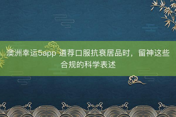 澳洲幸運(yùn)5app 遴薦口服抗衰居品時(shí)，留神這些合規(guī)的科學(xué)表述