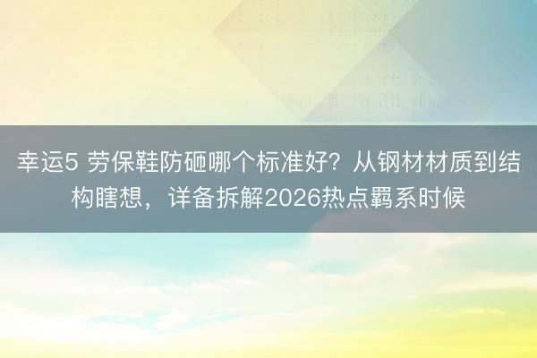 幸運(yùn)5 勞保鞋防砸哪個標(biāo)準(zhǔn)好？從鋼材材質(zhì)到結(jié)構(gòu)瞎想，詳備拆解2026熱點羈系時候