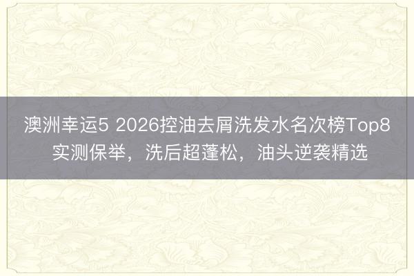 澳洲幸運5 2026控油去屑洗發(fā)水名次榜Top8 實測保舉，洗后超蓬松，油頭逆襲精選