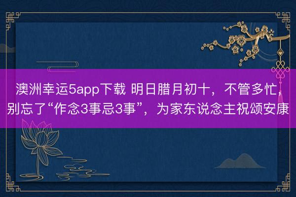 澳洲幸運(yùn)5app下載 明日臘月初十，不管多忙，別忘了“作念3事忌3事”，為家東說念主祝頌安康