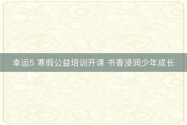 幸運(yùn)5 寒假公益培訓(xùn)開課 書香浸潤少年成長