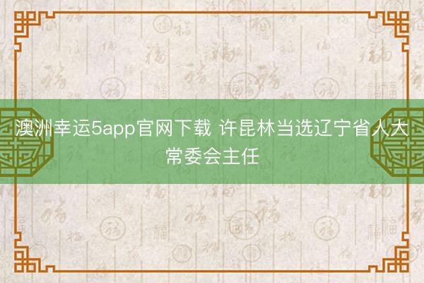 澳洲幸運5app官網(wǎng)下載 許昆林當(dāng)選遼寧省人大常委會主任