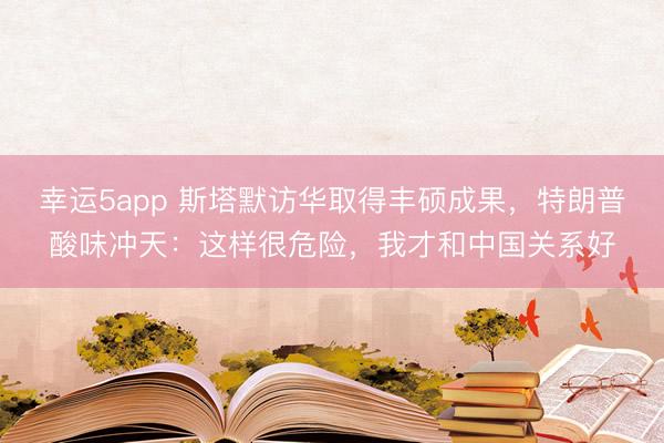 幸運5app 斯塔默訪華取得豐碩成果，特朗普酸味沖天：這樣很危險，我才和中國關系好