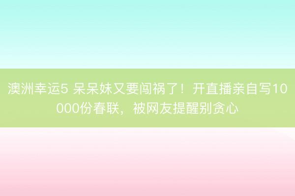 澳洲幸運5 呆呆妹又要闖禍了!開直播親自寫10000份春聯(lián),被網(wǎng)友提醒別貪心