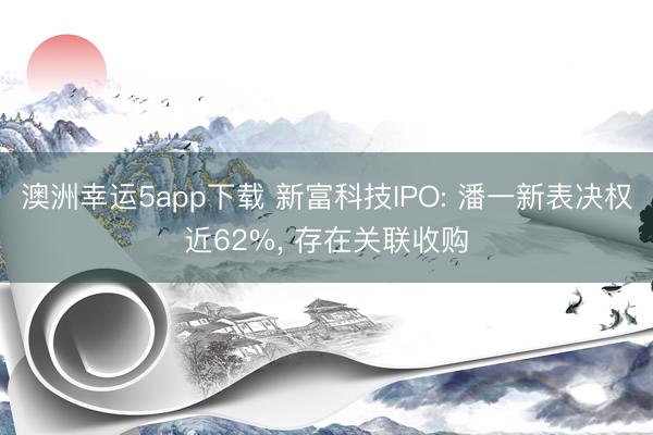 澳洲幸運5app下載 新富科技IPO: 潘一新表決權(quán)近62%, 存在關(guān)聯(lián)收購