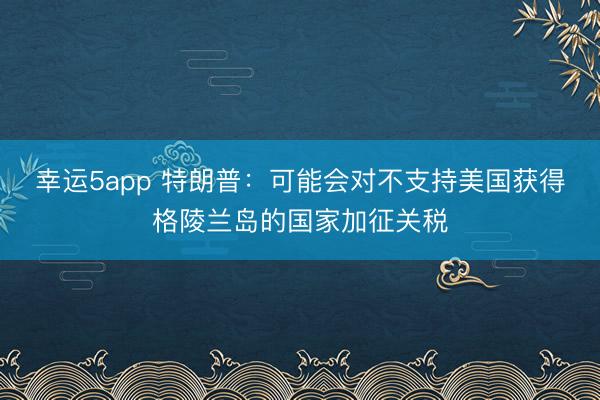 幸運5app 特朗普:可能會對不支持美國獲得格陵蘭島的國家加征關(guān)稅