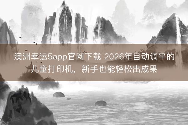 澳洲幸運5app官網(wǎng)下載 2026年自動調(diào)平的兒童打印機(jī),新手也能輕松出成果