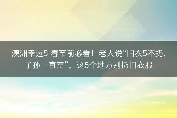 澳洲幸運(yùn)5 春節(jié)前必看!老人說“舊衣5不扔,子孫一直富”,這5個地方別扔舊衣服