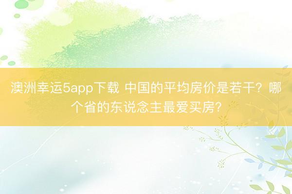 澳洲幸運(yùn)5app下載 中國的平均房價(jià)是若干？哪個(gè)省的東說念主最愛買房？